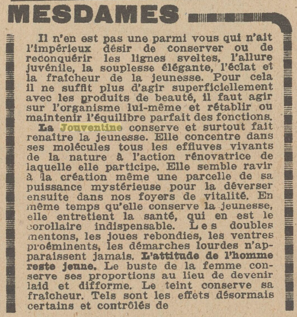 MESDAMES Il n'en est pas une parmi vous qui n'ait l'impérieux désir de conserver ou de reconquérir les lignes sveltes, l'allure juvénile, la souplesse élégante, l'éclat et la fraîcheur de la jeunesse. Pour cela il ne suffit plus d'agir superficiellement avec les produits de beauté, il faut agir sur l'organisme lui-même et rétablir ou maintenir l'équilibre parfait des fonctions. La conserve et surtout fait renaître la jeunesse. Elle concentre dans ses molécules tous les effluves vivants de la nature à l'action rénovatrice de laquelle elle participe. Elle semble ravir à création même une parcelle de sa puissance mystérieuse pour la déverser ensuite dans nos foyers de vitalité. En même temps qu'elle conserve la jeunesse, elle entretient la santé, qui en est le corollaire indispensable. Les doubles mentons, les joues rebondies, les ventres proéminents, les démarches lourdes n'ap-paraissent jamais. L'attitude de l'homme reste jeune. Le buste de la femme conserve ses proportions au lieu de devenir laid et difforme. Le teint conserve sa fraîcheur. Tels sont les effets désormais certains et contrôlés de[1/2] 