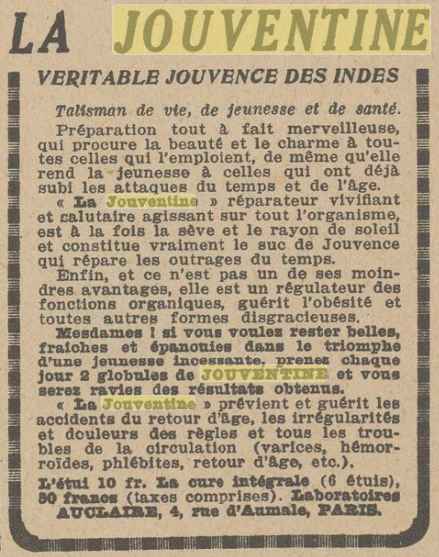 LA JOUVENTINE VERITABLE JOUVENCE DES INDES Talisman de vie, de Jeunesse et de Santé. Préparation tout à fait merveilleuse, qui procure la beauté et le charme à toutes celles qui l'emploient, de même qu'elle rend la jeunesse à celles qui ont déjà subi les attaques du tempe et de l'âge. La Jouventine, réparateur vivifiant et salutaire agissant sur tout l'organisme, est à la fois la sève et le rayon de soleil et constitue vraiment le suc de Jouvence qui répare les outrages du tempe. Enfin, et ce n'est pas un de ses moindres avantages, elle est un régulateur dee fonctions organiques, guérit l'obésité et toutes autres formes disgracieuses. Mesdames ! Si vous voulez rester belles, fraîches et épanouies dans le triomphe d'une jeunesse incessante, prenez chaque jour 2 globules de JOUVENTINE et vous serez ravies des résultats obtenus. La Jouventine prévient et guérit les accidents du retour d'âge, les irrégularités et douleurs des règles et tous les troubles de la circulation (varices, hémorroïdes, phlébite, retour d'âge, etc.). L'étui 10 fr. La cure intégrale (6 étuis) 50 francs (taxes comprises). Laboratoires AUCLAIRE, 4, rue d'Aumale, Paris 