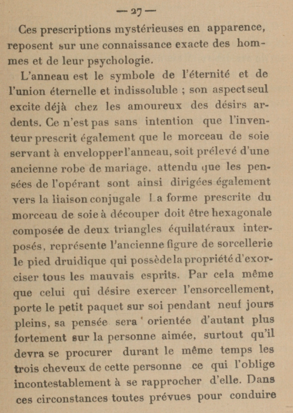 Ces prescriptions mystérieuses en apparence, reposent sur une connaissance exacte des hommes et de leur psychologie. L'anneau est le symbole de l'éternité et de l'union éternelle et indissoluble ; son aspect seul excite déjà chez les amoureux des désirs ardents. Ce n'est pas sans intention que l'inventeur prescrit également que le morceau de soie servant à envelopper l'anneau, soit prélevé d'une ancienne robe de mariage. attendu que les pensées de l'opérant sont ainsi dirigées également vers la liaison conjugale La forme prescrite du morceau de soie à découper doit être hexagonale composée de deux triangles équilatéraux interposés, représente l'ancienne figure de sorcellerie le pied druidique qui possède la propriété d'exorciser tous les mauvais esprits. Par cela même que celui qui désire exercer l'ensorcellement, porte le petit paquet sur soi pendant neuf jours pleins, sa pensée sera orientée d'autant plus fortement sur la personne aimée. surtout qu'il devra se procurer durant le même temps les trois cheveux de cette personne ce qui l'oblige incontestablement à se rapprocher d'elle. Dans ces circonstances toutes prévues pour conduire[...]