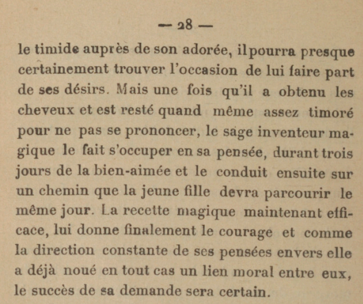 [...]le timide auprès de son adorée, il pourra presque certainement trouver l'occasion de lui faire part de ses désirs. Mais une fois qu'il a obtenu les cheveux et est resté quand même assez timoré pour ne pas se prononcer, le sage inventeur magique le fait s'occuper en sa pensée, durant trois jours de la bien-aimée et le conduit ensuite sur un chemin que la jeune fille devra parcourir le même jour. La recette magique maintenant efficace, lui donne finalement le courage et comme la direction constante de ses pensées envers elle a déjà noué en tout cas un lien moral entre eus, le succès de sa demande sera certain. 