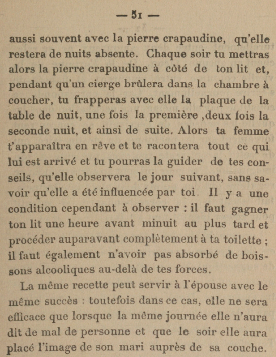 [...]aussi souvent avec la pierre crapaudine, qu'elle restera de nuits absente. Chaque soir tu mettras alors la pierre crapaudine à côté de ton lit et, pendant qu'un cierge brûlera dans la chambre à coucher, tu frapperas avec elle la plaque de la table de nuit, une fois la première, deux fois la seconde nuit, et ainsi de suite. Alors ta femme t'apparaîtra en rêve et te racontera tout ce qui lui est arrivé et tu pourras la guider de tes conseils, qu'elle observera le jour suivant, sans savoir qu'elle a été influencée par toi Il y a une condition cependant à observer : il faut gagner ton lit une heure avant minuit au plus tard et procéder auparavant complètement à ta toilette ; il faut également n'avoir pas absorbé de boissons alcooliques au-delà de tes forces. La même recette peut servir à l'épouse avec le même succès toutefois dans ce cas, elle ne sera efficace que lorsque la même journée elle n'aura dit de mal de personne et que le soir elle aura placé l'image de son mari auprès de sa couche.