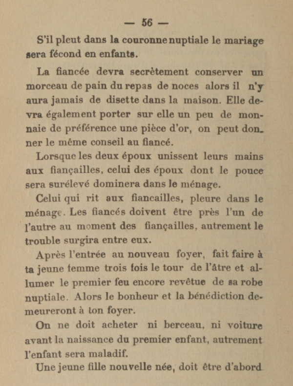 S'il pleut dans la couronne nuptiale le mariage sera fécond en enfants. La fiancée devra secrètement conserver un morceau de pain du repas de noces alors il n'y aura jamais de disette dans la maison. Elle devra également porter sur elle un peu de monnaie de préférence une pièce d'or, on peut donner le même conseil au fiancé. Lorsque les deux époux unissent leurs mains aux fiançailles, celui des époux dont le pouce sera surélevé dominera dans le ménage. Celui qui rit aux fiancailles, pleure dans le ménage. Les fiancés doivent être près l'un de l'autre au moment des fiançailles, autrement le trouble surgira entre eux. Après l'entrée au nouveau foyer, fait faire à ta jeune femme trois fois le tour de l'âtre et allumer le premier feu encore revêtue de sa robe nuptiale. Alors le bonheur et la bénédiction de-meureront à ton foyer. On ne doit acheter ni berceau, ni voiture avant la naissance du premier enfant, autrement l'enfant sera maladif.