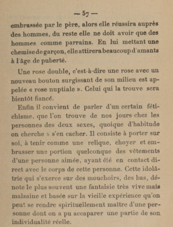 [...]embrassée par le père, alors elle réussira auprès des hommes, du reste elle ne doit avoir que des hommes comme parrains. En lui mettant une chemise de garçon, elle attirera beaucoup d'amants à l'âge de puberté. Une rose double, c'est-à-dire une rose avec un nouveau bouton surgissant de son milieu est appelée a rose nuptiale. Celui qui la trouve sera bientôt fiancé. Enfin il convient de parler d'un certain fétichisme, que l'on trouve de nos jours chez les personnes des deux sexes, quoique d'habitude on cherche à s'en cacher. Il consiste à porter sur soi, à tenir comme une relique, choyer et embrasser une portion quelconque des vêtements d'une personne aimée, ayant été en contact direct avec le corps de cette personne. Cette idolâtrie qui s'exerce sur des mouchoirs, des bas, dénote le plus souvent une fantaisie très vive mais malsaine et basée sur la vieille expérience qu'on peut se rendre spirituellement maltre d'une per-sonne dont on a pu accaparer une partie de son individualité réelle.