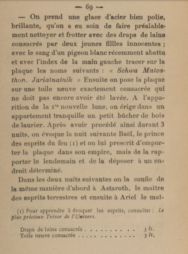 On prend une glace d'acier bien polie, brillante, qu'on a eu soin de faire préalablement nettoyer et frotter avec des draps de laine consacrés par deux jeunes filles innocentes; avec le sang d'un pigeon blanc récemment abattu et avec l'index de la main gauche tracer sur la plaque les noms suivants : « Schwa Matrathon. Jarialnalnik », Ensuite on pose la plaque sur une toile neuve exactement consacrée qui ne doit pas encore avoir été lavée. A l'apparition de la nouvelle lune, on érige dans un appartement tranquille un petit bàcher de bois de laurier. Après avoir procédé ainsi durant 3 nuits, on évoque la nuit suivante Baël, le prince des esprits du feu et on lui prescrit d'emporter la plaque dans son empire, mais de la rapporter le lendemain et de la déposer à un endroit déterminé. Dans les deux nuits suivantes on la confie de la mème manière d'abord à Astaroth, le maitre des esprits terrestres et ensuite à Ariel le maî[tre...]