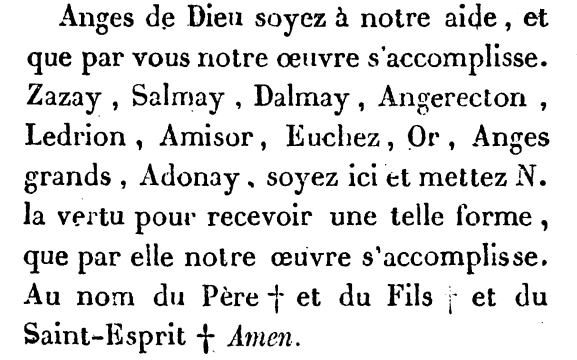 Anges de Dieu soyez à notre aide, et que par vous notre oeuvre s'accomplisse. Zazay, Salmay, Dalmay, Angerecton, Ledrion, Amisor, Euchez, Or, Anges grands, Adonay soyez ici et mettez N. la vertu pour recevoir une telle forme, que par elle notre oeuvre s'accomplisse. Au nom du Père et du Fils et du Saint-Esprit Amen. 