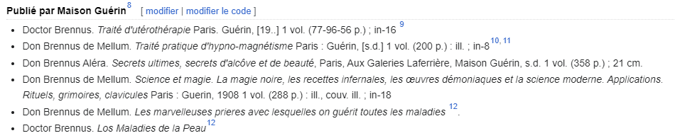 Publié par Maison Guérin Doctor Brennus. Traité d'utérothérapie Paris. Guérin Don Brennus de Mellum. Traité pratique d'hypno-magnétisme Paris : Guérin Don Brennus Aléra. Secrets ultimes, secrets d'alcôve et de beauté, Paris, Aux Galeries Laferrière, Maison Guérin Don Brennus de Mellum. Science et magie. La magie noire, les recettes infernales, les œuvres démoniaques et la science moderne. Applications. Rituels, grimoires, clavicules Paris : Guerin Don Brennus de Mellum. Les marvelleuses prieres avec lesquelles on guérit toutes les maladies. Doctor Brennus. Los Maladies de la Peau