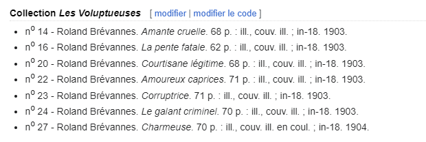 Collection Les Voluptueuses no 14 - Roland Brévannes. Amante cruelle. 68 p. : ill., couv. ill. ; in-18. 1903. no 16 - Roland Brévannes. La pente fatale. 62 p. : ill., couv. ill. ; in-18. 1903. no 20 - Roland Brévannes. Courtisane légitime. 68 p. : ill., couv. ill. ; in-18. 1903. no 22 - Roland Brévannes. Amoureux caprices. 71 p. : ill., couv. ill. ; in-18. 1903. no 23 - Roland Brévannes. Corruptrice. 71 p. : ill., couv. ill. ; in-18. 1903. no 24 - Roland Brévannes. Le galant criminel. 70 p. : ill., couv. ill. ; in-18. 1903. no 27 - Roland Brévannes. Charmeuse. 70 p. : ill., couv. ill. en coul. ; in-18. 1904.