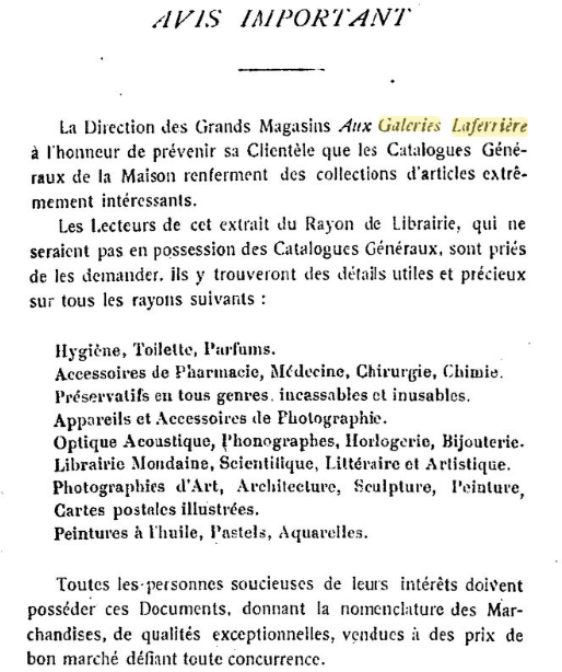 AVIS IMPORTANT La Direction des Grands Magasins Aux Galeries Laferrière a l'honneur de prévenir sa Clientêle que les Catalogues Généraux de la Maison renferment des collections d'articles extrêmemement intéressants. Les Lecteurs de cet extrait du Rayon de Librairie, qui ne seraient pas en possession des Catalogues Généraux, sont priés de les demander. Ils y trouveront des délais utiles et précieux sur tous les rayons suivants : Hygiêne. Toilette, Parfums. Accessoires de Pharmacie, Médecine, Chirurgie, Chimie. Préservatifs en tous genres, incassables et inusables. Appareils et Accessoires de Photographie. Optique Acoustique, phonographes, Horlogerie, Bijouterie. Librairie Mondaine, Scientifique, Littéraire et Artistique. Photographies d'Art, Architecture, Sculpture, Peinture, Cartes postales illustrées, Peintures à l'huile, Pastel, Aquarelles. Toutes les.personnes soucieuses de leurs intérêts doieent posséder ces Documents, donnant la nomenclature des Marchandises, de qualités exceptionnelles, vendues à des prix de bon marché défiant toute concurrence. 