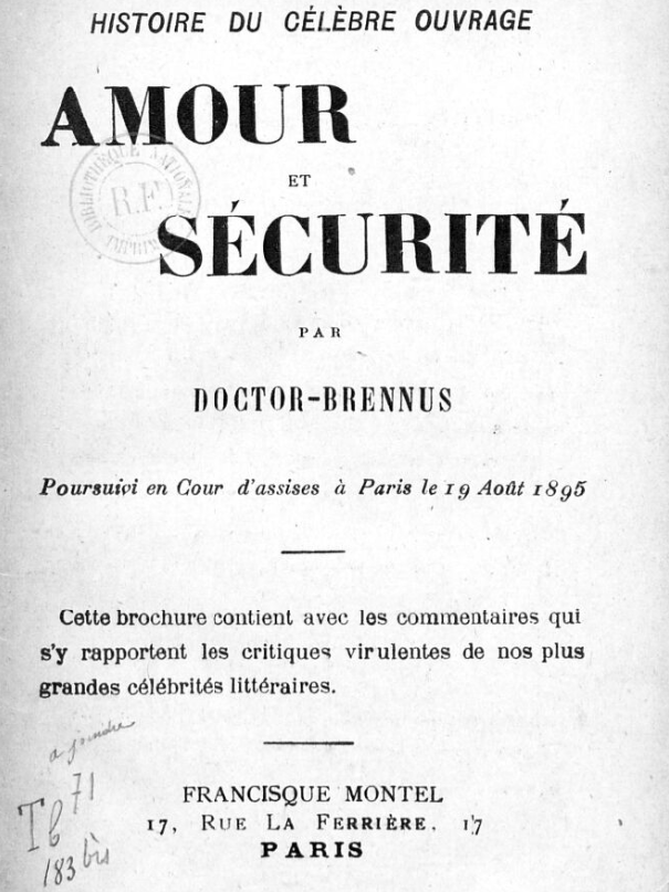 HISTOIRE DU CÉLÈBRE OUVRAGE AMOUR ET SÉCURITÉ PAR DOCTOR-BRENNUS Poursuivi en Cour d’assises à Paris le ig Août i8g5 Cette brochure contient avec les commentaires qui s’y rapportent les critiques virulentes de nos plus grandes célébrités littéraires. FRANCISQUE MONTEE 17, Rue La Ferrière. PARIS