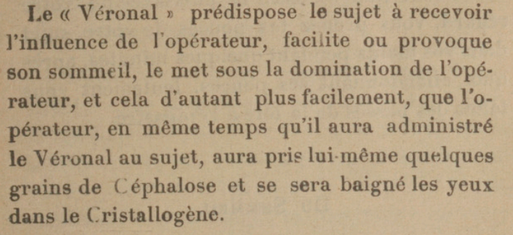 Les « Véronal » prédispose le sujet à recevoir l'influence de l'opérateur, facilite ou provoque son sommeil, le met sous la domination de l'opérateur, et cela d'autant plus facilement, que l'opérateur, en même temps qu'il aura administré le Véronal au sujet, aura pris lui-même quelques grains de Céphalose et se sera baigné les yeux dans le Cristallogène