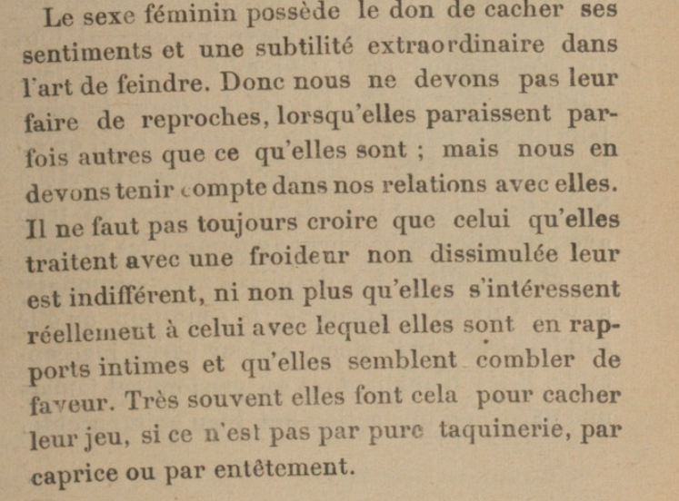 Extrait : Le sexe féminin possède le don de cacher ses sentiments et une subtilité extraordinaire dans l'art de feindre. Donc nous ne devons pas leur faire de reproches, lorsqu'elles paraissent par-fois autres que ce qu'elles sont ; mais nous en devons tenir compte dans nos relations avec elles. Il ne faut pas toujours croire que celui qu'elles traitent avec une froideur non dissimulée leur est indifférent, ni non plus qu'elles s'intéressent réellement à celui avec lequel elles sont en rapports intimes et qu'elles semblent combler de faveur. Très souvent elles font cela pour cacher leur jeu, si ce n'est pas par pure taquinerie, par caprice ou par entétement. 
