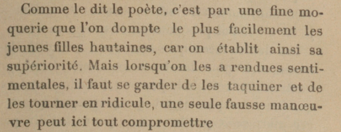 Comme le dit le poète, c'est par une fine moquerie que l'on dompte le plus facilement les jeunes filles hautaines, car on établit ainsi sa supériorité. Mais lorsqu'on les a rendues sentimentales, il faut se garder d les taquiner et de les tourner en ridicule, une seule fausse manœuvre peut ici tout compromettre