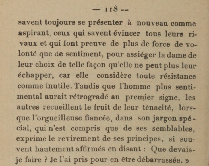 [...]savent toujours se présenter à nouveau comme aspirant, ceux qui savent évincer tous leurs rivaux et qui font preuve de plus de force de volonté que de sentiment, pour assiéger la dame de leur choix de telle façon qu'elle ne peut plus leur échapper, car elle considère toute résistance comme inutile. Tandis que l'homme plus senti-mental aurait rétrogradé au premier signe, les autres recueillent le fruit de leur ténacité, lorsque l'orgueilleuse fiancée, dans son jargon spécial, qui n'est compris que de ses semblables, exprime le revirement de ses principes, si souvent hautement affirmés en disant : Que devais-je faire ? Je l'ai pris pour en étre débarrassée. 