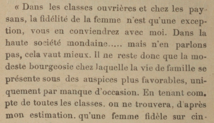 « Dans les classes ouvrières et chez les paysans, la fidélité de la femme n'est qu'une exception, vous en conviendrez avec moi. Dans la haute société mondaine.....mais n'en parlons pas, cela vaut mieux. Il ne reste donc que la modeste bourgeosie chez laquelle la vie de famille se présente sous des auspices plus favorables, uni-quement par manque d'occasion. En tenant compte de toutes les classes, on ne trouvera, d' après mon estimation. qu'une femme lidèle sur cin[quante]"