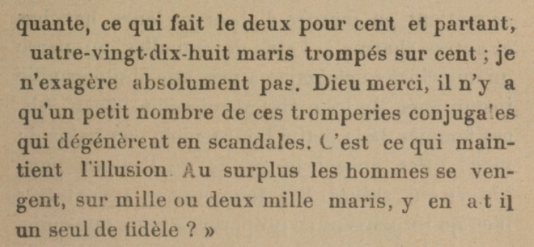 -quante, ce qui fait le deux pour cent et partant, quatre-vingt-dix-huit maris trompés sur cent ; je n'exagère absolument pas. Dieu merci, il n'y a qu'un petit nombre de ces tromperies conjugales qui dégénèrent en scandales. C'est ce qui maintient l'illusion Au surplus les hommes se vengent, sur mille ou deux mille maris, y en a t il un seul de fidèle ?