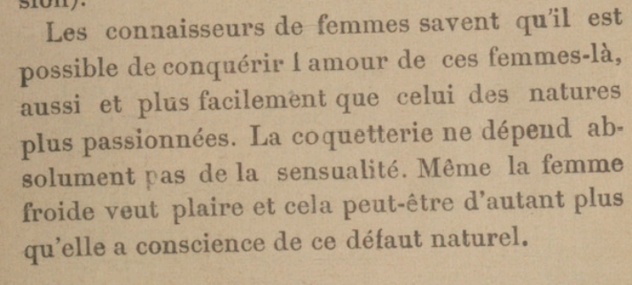 Les connaisseurs de femmes savent qu'il est possible de conquérir l'amour de ces femmes-là, aussi et plus facilement que celui des natures plus passionnées. La coquetterie ne dépend absolument pas de la sensualité. Même la femme froide veut plaire et cela peut-être d'autant plus qu'elle a conscience de ce défaut naturel. 
