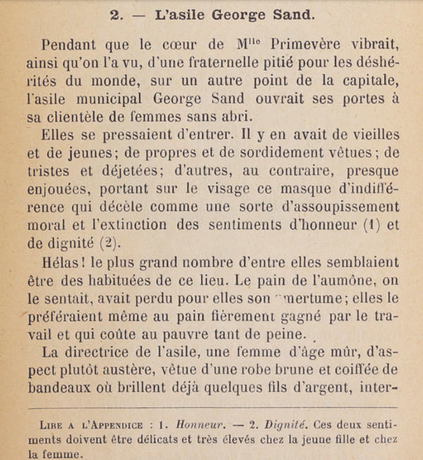2. L'asile George Sand. Pendant que le cœur de M"° Primevère vibrait, ainsi qu'on l'a vu, d'une fraternelle pitié pour les déshérités du monde, sur un autre point de la capitale, l'asile municipal George Sand ouvrait ses portes à sa clientèle de femmes sans abri. Elles se pressaient d'entrer. Il y en avait de vieilles et de jeunes; de propres et de sordidement vêtues ; de tristes et déjetées; d'autres, au contraire, presque enjouées, portant sur le visage ce masque d'indifférence qui décèle comme une sorte d'assoupissement moral et l'extinction des sentiments d'honneur (1) et de dignité (2). Hélas ! Le plus grand nombre d'entre elles semblaient être des habituées de ce lieu. Le pain de l'aumône, on le sentait, avait perdu pour elles son amertume; elles le préféraient même au pain fièrement gagné par le travail et qui coûte au pauvre tant de peine. La directrice de l'asile, une femme d'âge mûr, d'as-pect plutôt austère, vêtue d'une robe brune et coiffée de bandeaux où brillent déjà quelques fils d'argent, inter[...] LIRE À L'APPENDICE : 1. Honneur. — 2. Dignité. Ces deux sentiments doivent être délicats et très élevés chez la jeune fille et chez la femme. 