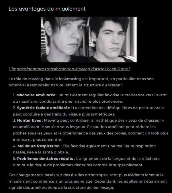 L'impressionnante transformation Mewing d'Astrosky en 6 ans ! Le rôle de Mewing dans le lookmaxing est important, en particulier dans son potentiel à remodeler naturellement la structure du visage : Mâchoire améliorée : un miaulement régulier favorise la croissance vers l'avant du maxillaire, conduisant à une mâchoire plus prononcée. Symétrie faciale améliorée : La correction des déséquilibres de posture orale peut conduire à des traits du visage plus symétriques. Hunter Eyes : Mewing peut contribuer à l'esthétique des « yeux de chasseur » en améliorant le soutien sous les yeux. Ce soutien amélioré peut réduire les poches sous les yeux et la proéminence des yeux des proies, donnant un look plus intense et plus concentré. Meilleure Respiration : Elle favorise également une meilleure respiration nasale, liée à la santé globale. Problèmes dentaires réduits : L'alignement de la langue et de la mâchoire diminue le risque de problèmes dentaires comme le surpeuplement. Ces changements, basés sur des études orthotropes, sont plus évidents lorsque le miaulement commence à un plus jeune âge. Cependant, les adultes ont également signalé des améliorations de la structure de leur visage.