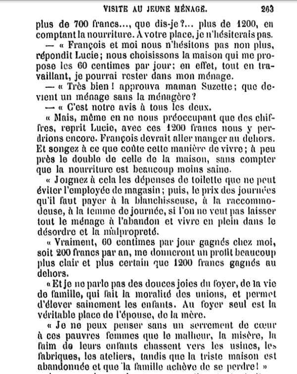 VISITE AU JEUNE MÉNAGE. 203 [...]plus de 700 francs..., que dis-je ?... plus de 1200, en comptant la nourriture. À votre place, je n'hésiterais pas. — « François et moi nous n'hésitons pas non plus, répondit Lucie; nous choisissons la maison qui me propose les 60 centimes par jour; en effet, tout en travaillant, je pourrai rester dans mon ménage. — « Très bien ! approuva maman Suzette ; que devient un ménage sans la ménagère? — « C'est notre avis à tous les cieux. « Mais, même en ne nous préoccupant que des chiffres, reprit Lucie, avec ces 1200 francs nous y perdrions encore. François devrait aller manger au dehors. Et songez à ce que coûte cette manière de vivre ; à peu près le double de celle de la maison, sans compter que la nourriture est beaucoup moins saine. « Joignez à cela les dépenses de toilette que ne peut éviter l'employée de magasin ; puis, le prix des journées qu'il faut payer à la blanchisseuse, à la raccommodeuse, à la lemme de journée, si l'on ne veut pas laisser tout le ménage à l'abandon et vivre en plein dans le désordre et la malpropreté. « Vraiment, 60 centimes par jour gagnés chez moi, soit 200 francs par an, me donneront un profit beaucoup plus clair et plus certain que 1200 francs gagnés au dehors. « Et je ne parle pas des douces joies du foyer, de la vie de famille, qui fait la moralité des unions, et permet d'élever sainement les enfants. Au foyer seul est la véritable place de l'épouse, de la mère. « Je ne peux penser sans un serrement de cœur à ces pauvres femmes que Ie malheur, la misère, Ia faim de leurs enfants chassent vers les usines, les fabriques, les ateliers, tandis que la triste maison est abandonnée et que la famille achève de se perdre ! » 