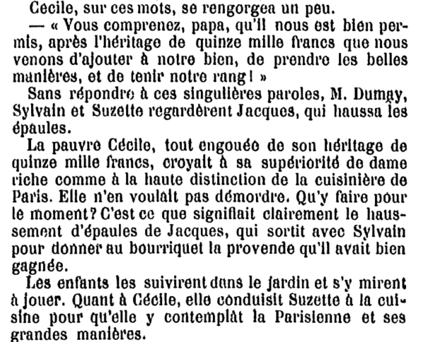 Cécile, sur ces mots, se rengorgea un peu. « Vous comprenez, papa, qu'il nous est bien permis, après l'héritage de quinze mille francs que nous venons d'ajouter à notre bien, de prendre les belles manières, et do tenir notre rang I » Sans répondre à ces singulières paroles, M. Dumay, Sylvain et Suzette regardèrent Jacques, qui haussa les épaules. La pauvre Cécile, tout engouée de son héritage de quinze mille francs, croyait à sa supériorité de dame riche comme à la haute distinction de la cuisinière de Paris. Elle n'en voulait pas démordre. Qu'y faire pour le moment? C'est ce que signifiait clairement le haussement d'épaules de Jacques, qui sortit avec Sylvain pour donner au bourriquet la provende qu'il avait bien gagnée. Les enfants les suivirent dans le jardin et s'y mirent à jouer. Quant à Cécile, elle conduisit Suzette à la cuisine pour qu'elle y contemplât la Parisienne et ses grandes manières. 