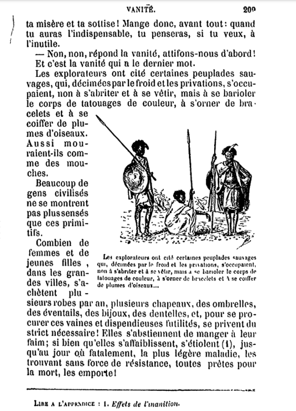 [...]ta misère et ta sottise ! Mange donc, avant tout : quand tu auras l’indispensable, tu penseras, si tu le veux, à l’inutile. Non, non, répond la vanité, attifons-nous d’abors ! Et c’est la vanité qui a le dernier mot. Les explorateurs ont cité certaines peuplades, sauvages, qui, décimées par le froid et les privations, s’occupaient, non à s’abriter et à se vêtir, mais à se barioler le corps de tatouages de couleur, à s’orner de bracelets et à se coiffer de plumes d’oiseaux. Aussi mouraient-ils comme des mouches. Beaucoup de gens civilisés ne se montrent pas plus sensés que ces primitifs. Combien de femmes et de jeunes filles, dans les grandes villes, s’achètent plusieurs robes par an, plusieurs chapeaux, des ombrelles, des éventails, des bijoux, des dentelles, et, pour se procurer ces vaines et dispendieuses futilités, se privent du strict nécessaire ! Elles s’abstiennent de manger à leur faim; si bien qu’elles s’affaiblissent, s’étiolent, jusqu’au jour où fatalement, la plus légère maladie, les trouvant sans force de résistance, toutes prêtes pour [que ?] la mort, les emporte. (Image d'illustration des """sauvages""" en question avec une légende difficilement lisible)