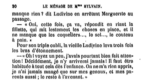 80 - LE MÉNAGE DE MADAME SYLVAIN [...]manque rien ? dit Ludivine en arrêtant Marguerite au passage. — « Oui, cette fois, ça va, répondit en riant la fillette, qui mit lestement les choses en place, et il ne manque que les coquetiers..., le sel..., le couteau à pain. Pour son triple oubli, la vieille Ludivine leva trois fois les bras d'étonnement. — « Oh I voyez un peu, j'avais pourtant bien fait attention I Décidément, je n'y arriverai jamais ! Il faut être habituée à tout cela dès l'enfance. On ne m'a rien appris, je n'ai jamais mangé que sur les genoux, et mes parents aussi ; le reste à l'avenant. » 