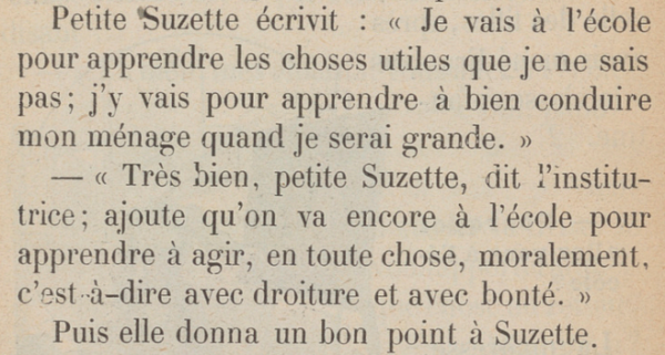 Petite Suzette écrivit : « Je vais à l'école pour apprendre les choses utiles que je ne sais pas ; j'y vais pour apprendre à bien conduire mon ménage quand je serai grande. » « Très bien, petite Suzette, dit l'institutrice ; ajoute qu'on va encore à l'école pour apprendre à agir, en toute chose, moralement, c'est-à-dire avec droiture et avec bonté. » Puis elle donna un bon point à Suzette. 