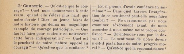 3e causerie : Qu’est-ce que le courage ? Quel nom donnez-vous à cette vertu, quand elle s’élève plus haut que notre devoir ? Citez un jeune héros de notre histoire qui donna un magnifique exemple de courage patriotique. Que faut-il faire pour entretenir en notre cœur cette force indispensable ? Quel est le penchant de notre nature opposé au courage ? Qu’est-ce que la confiance ? Est-il permis d’avoir confiance en soi-même ? Dans quel travers l’exagération de ce sentiment peut nous faire tomber ? Ne devons-nous pas nous examiner sévèrement avant de nous accorder à nous-même notre propre confiance ? Qu’entendez-vous par le devoir ? Le sentiment de notre devoir n’est-il pas la base de notre progrès moral ? Qu’est-ce que la reconnaissance ?