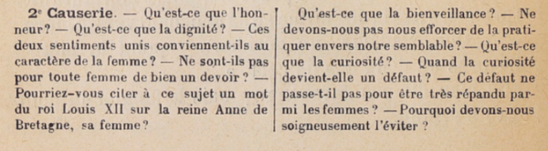 2e causerie : Qu’est-ce que l’honneur ? Qu’est-ce que la dignité ? Ces deux sentiments unis conviennent-ils au caractère de la femme ? Ne sont-ils pas pour toute femme de bien un devoir ? Pourriez-vous citer à ce sujet un mot du roi Louis XII sur la reine Anne de Bretagne, sa femme ? Qu’est-ce que la bienveillance ? Ne devons-nous pas nous efforcer de la pratiquer envers nos semblables ? Qu’est-ce que la curiosité ? Quand la curiosité devient-elle un défaut ? Ce défaut ne passe-t-il pas pour être très répandu parmi les femmes ? Pourquoi devons-nous soigneusement l’éviter ?